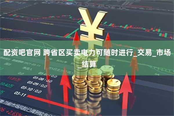 配资吧官网 跨省区买卖电力可随时进行_交易_市场_结算