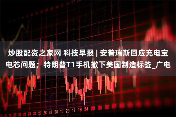 炒股配资之家网 科技早报 | 安普瑞斯回应充电宝电芯问题；特朗普T1手机撤下美国制造标签_广电