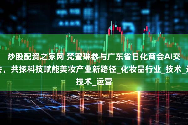 炒股配资之家网 梵蜜琳参与广东省日化商会AI交流会，共探科技赋能美妆产业新路径_化妆品行业_技术_运营