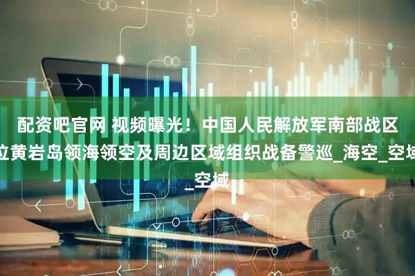 配资吧官网 视频曝光！中国人民解放军南部战区位黄岩岛领海领空及周边区域组织战备警巡_海空_空域
