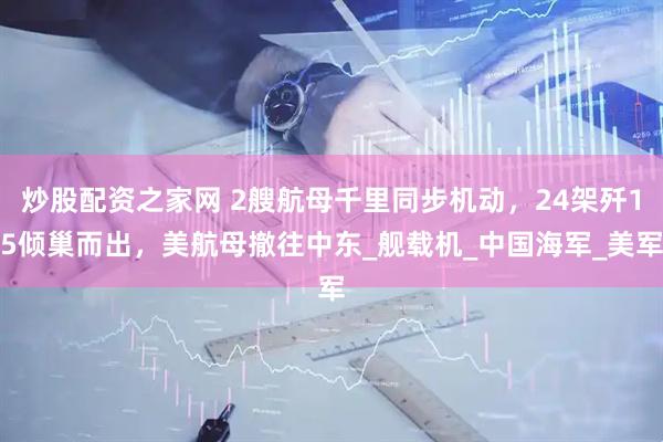 炒股配资之家网 2艘航母千里同步机动，24架歼15倾巢而出，美航母撤往中东_舰载机_中国海军_美军