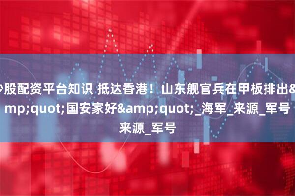 炒股配资平台知识 抵达香港！山东舰官兵在甲板排出&quot;国安家好&quot;_海军_来源_军号
