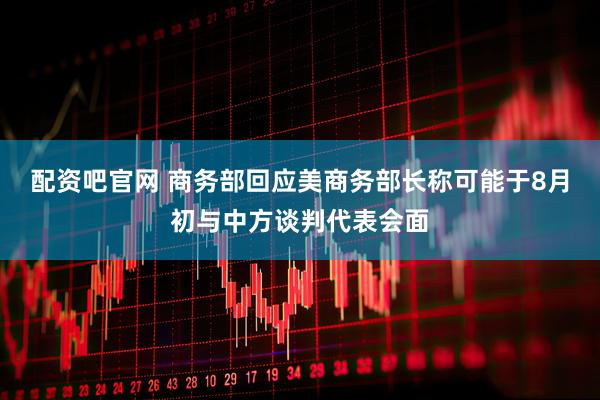配资吧官网 商务部回应美商务部长称可能于8月初与中方谈判代表会面