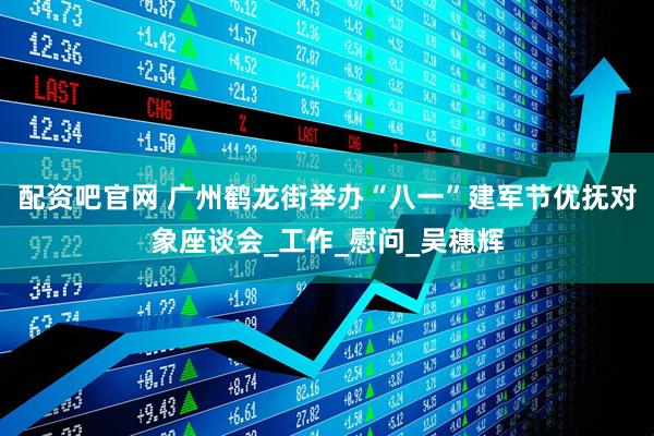 配资吧官网 广州鹤龙街举办“八一”建军节优抚对象座谈会_工作_慰问_吴穗辉