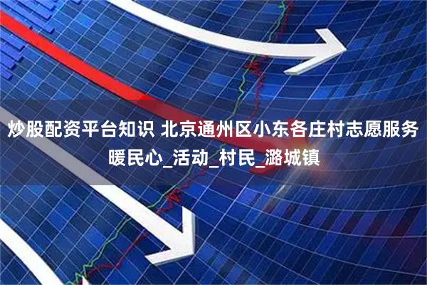 炒股配资平台知识 北京通州区小东各庄村志愿服务暖民心_活动_村民_潞城镇
