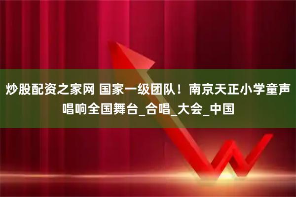 炒股配资之家网 国家一级团队！南京天正小学童声唱响全国舞台_合唱_大会_中国