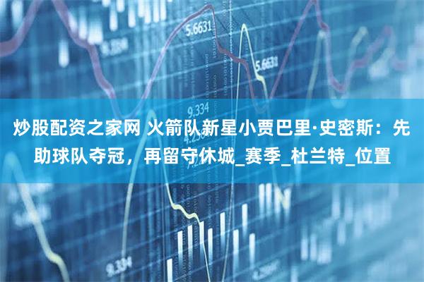 炒股配资之家网 火箭队新星小贾巴里·史密斯：先助球队夺冠，再留守休城_赛季_杜兰特_位置