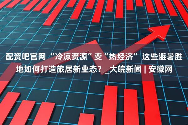 配资吧官网 “冷凉资源”变“热经济” 这些避暑胜地如何打造旅居新业态？_大皖新闻 | 安徽网