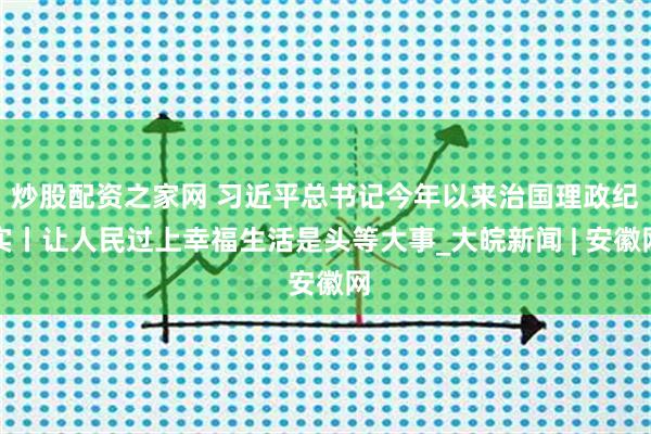 炒股配资之家网 习近平总书记今年以来治国理政纪实丨让人民过上幸福生活是头等大事_大皖新闻 | 安徽网