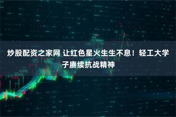 炒股配资之家网 让红色星火生生不息！轻工大学子赓续抗战精神