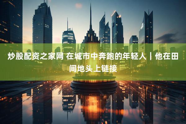 炒股配资之家网 在城市中奔跑的年轻人｜他在田间地头上链接