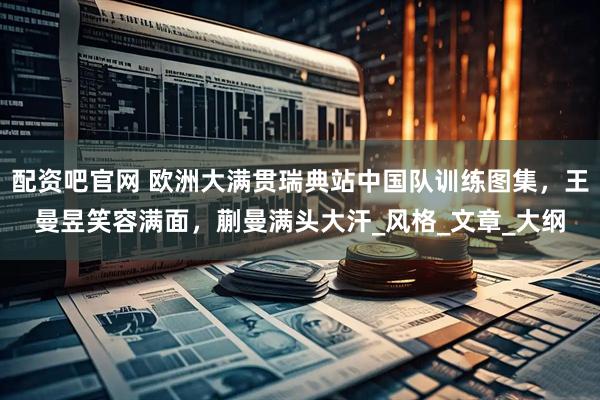 配资吧官网 欧洲大满贯瑞典站中国队训练图集，王曼昱笑容满面，蒯曼满头大汗_风格_文章_大纲