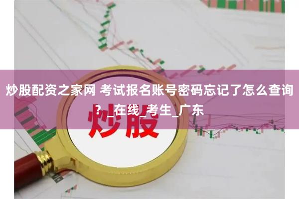 炒股配资之家网 考试报名账号密码忘记了怎么查询？_在线_考生_广东