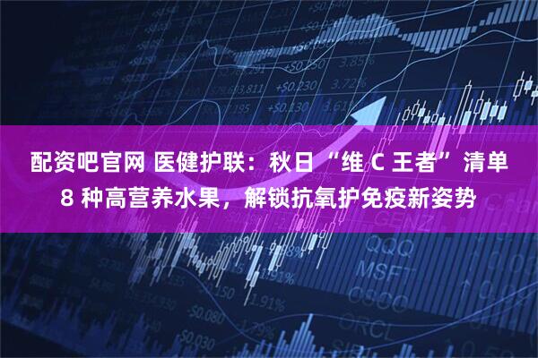 配资吧官网 医健护联：秋日 “维 C 王者” 清单8 种高营养水果，解锁抗氧护免疫新姿势