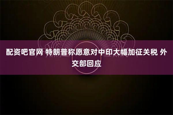 配资吧官网 特朗普称愿意对中印大幅加征关税 外交部回应