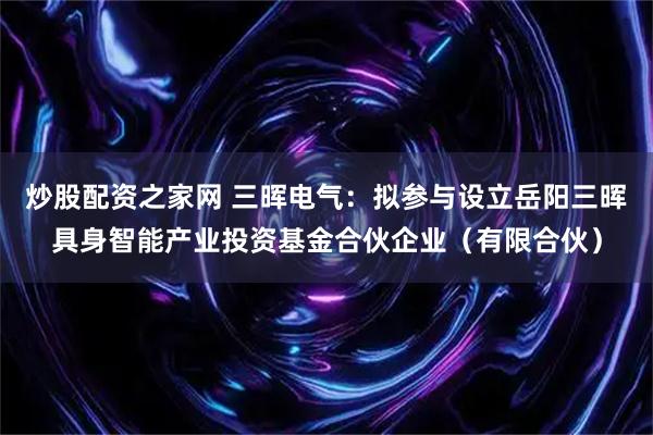 炒股配资之家网 三晖电气：拟参与设立岳阳三晖具身智能产业投资基金合伙企业（有限合伙）