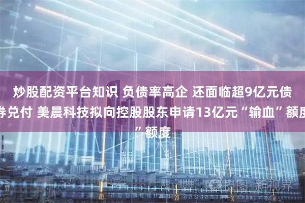炒股配资平台知识 负债率高企 还面临超9亿元债券兑付 美晨科技拟向控股股东申请13亿元“输血”额度