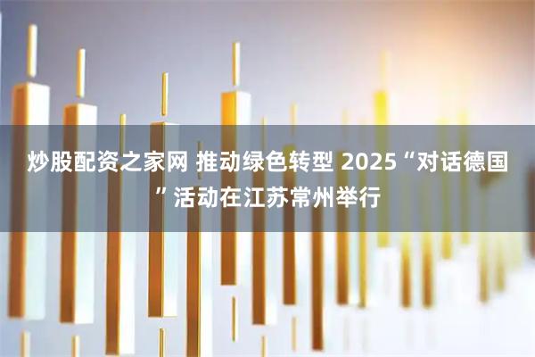 炒股配资之家网 推动绿色转型 2025“对话德国”活动在江苏常州举行
