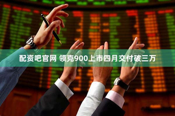 配资吧官网 领克900上市四月交付破三万
