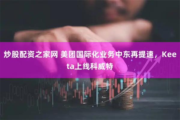 炒股配资之家网 美团国际化业务中东再提速，Keeta上线科威特