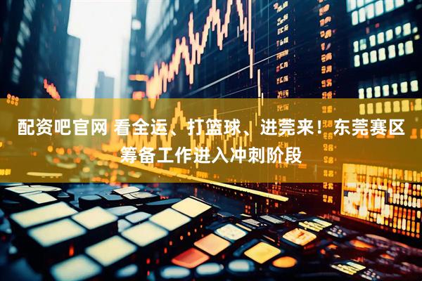 配资吧官网 看全运、打篮球、进莞来！东莞赛区筹备工作进入冲刺阶段