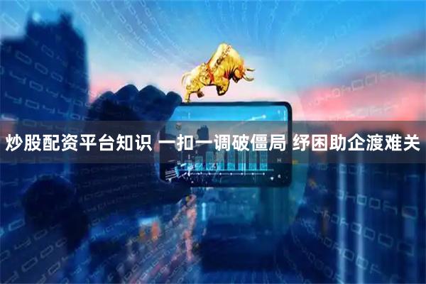 炒股配资平台知识 一扣一调破僵局 纾困助企渡难关