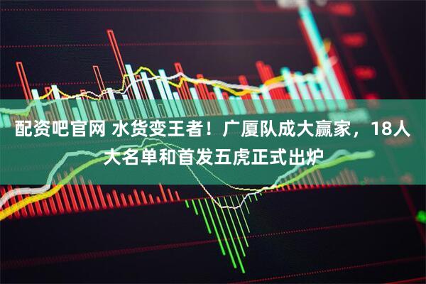 配资吧官网 水货变王者！广厦队成大赢家，18人大名单和首发五虎正式出炉