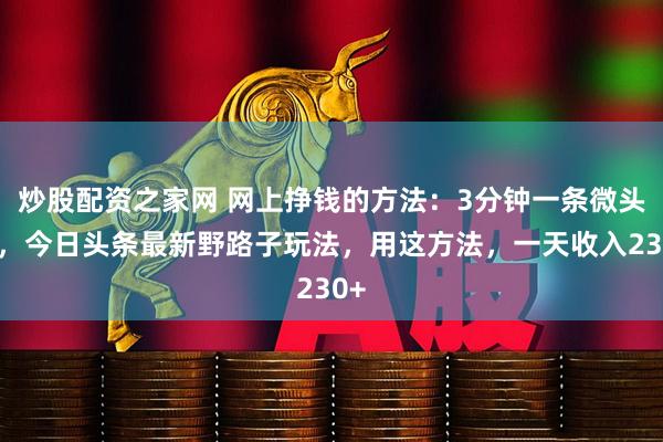 炒股配资之家网 网上挣钱的方法：3分钟一条微头条，今日头条最新野路子玩法，用这方法，一天收入230+