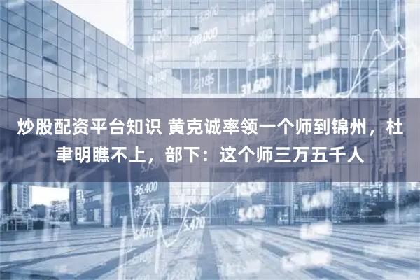 炒股配资平台知识 黄克诚率领一个师到锦州，杜聿明瞧不上，部下：这个师三万五千人