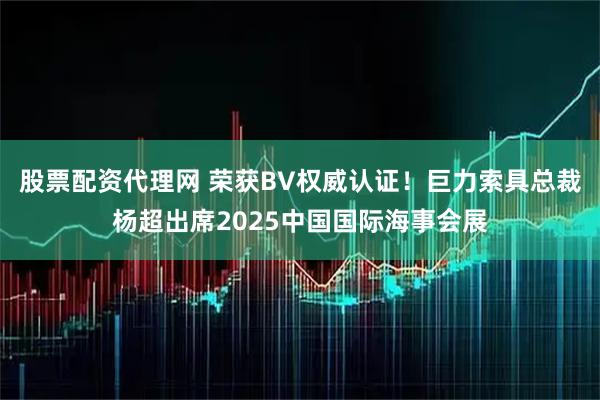 股票配资代理网 荣获BV权威认证！巨力索具总裁杨超出席2025中国国际海事会展