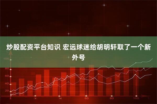 炒股配资平台知识 宏远球迷给胡明轩取了一个新外号