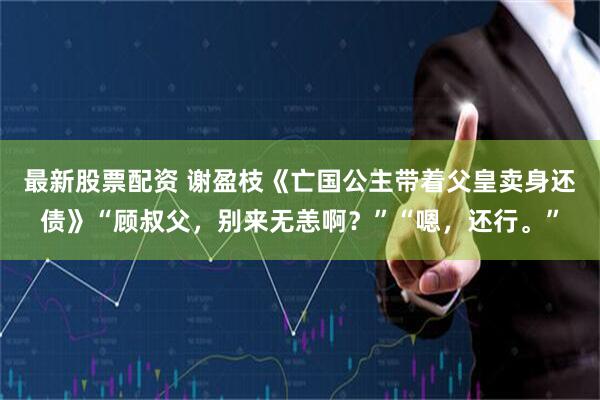 最新股票配资 谢盈枝《亡国公主带着父皇卖身还债》“顾叔父，别来无恙啊？”“嗯，还行。”