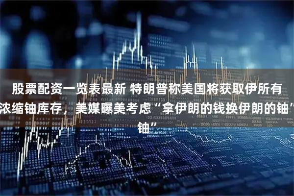 股票配资一览表最新 特朗普称美国将获取伊所有浓缩铀库存，美媒曝美考虑“拿伊朗的钱换伊朗的铀”